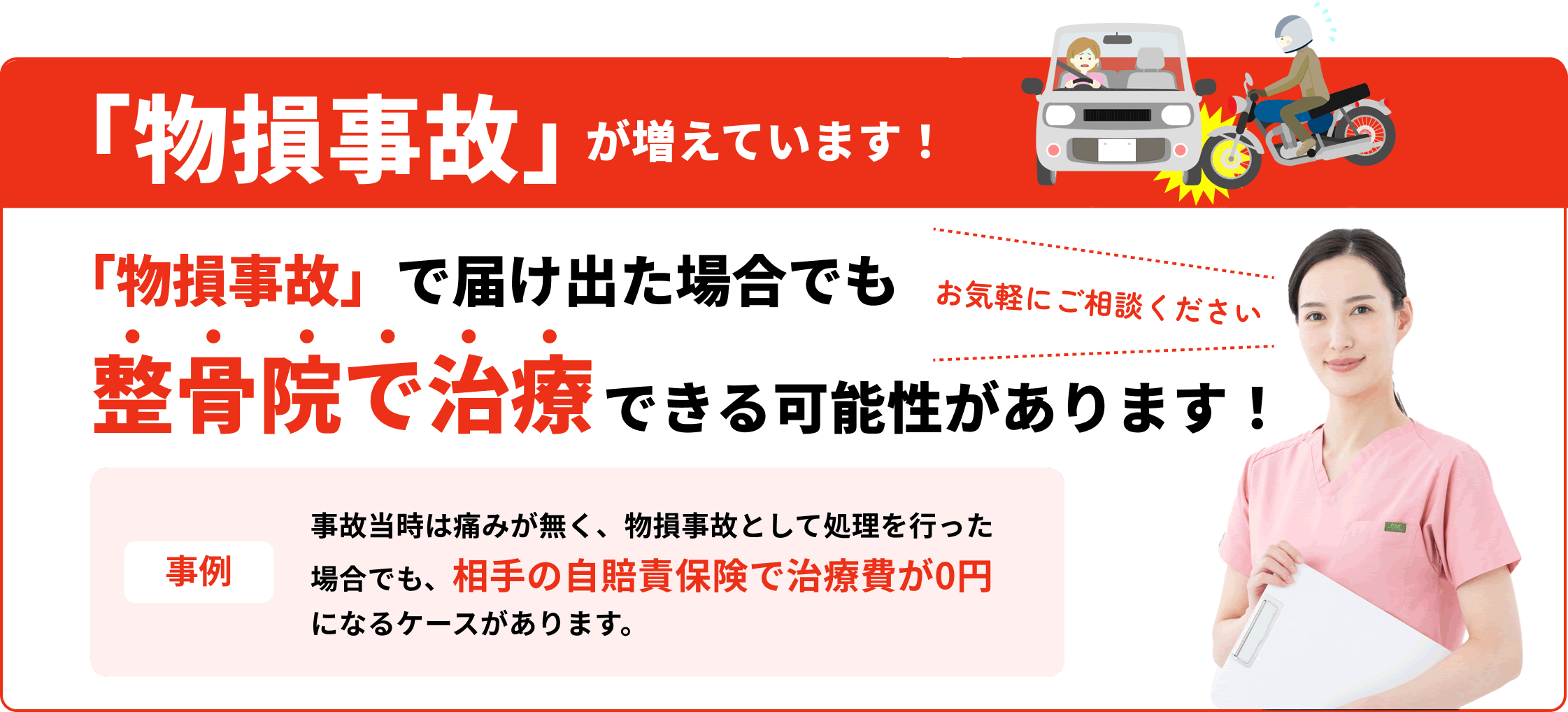 「物損事故」が増えています！「物損事故」で届け出た場合でも整骨院で治療できる可能性があります！お気軽にご相談ください 事例 事故当時は痛みが無く、物損事故として処理を行った場合でも、相手の自賠責保険で治療費が0円になるケースがあります。